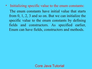 &bull; Initializing specific value to the enum constants:
The enum constants have initial value that starts
from 0, 1, 2, 3 and so on. But we can initialize the
specific value to the enum constants by defining
fields and constructors. As specified earlier,
Enum can have fields, constructors and methods.
Core Java Tutorial
 