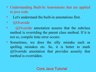 &bull; Understanding Built-In Annotations that are applied
to java code
&bull; Let's understand the built-in annotations first.
&bull; @Override
&bull; @Override annotation assures that the subclass
method is overriding the parent class method. If it is
not so, compile time error occurs.
&bull; Sometimes, we does the silly mistake such as
spelling mistakes etc. So, it is better to mark
@Override annotation that provides assurity that
method is overridden.
Core Java Tutorial
 