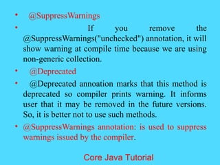 &bull; @SuppressWarnings
&bull; If you remove the
@SuppressWarnings("unchecked") annotation, it will
show warning at compile time because we are using
non-generic collection.
&bull; @Deprecated
&bull; @Deprecated annoation marks that this method is
deprecated so compiler prints warning. It informs
user that it may be removed in the future versions.
So, it is better not to use such methods.
&bull; @SuppressWarnings annotation: is used to suppress
warnings issued by the compiler.
Core Java Tutorial
 