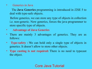&bull; Generics in Java
The Java Generics programming is introduced in J2SE 5 to
deal with type-safe objects.
Before generics, we can store any type of objects in collection
i.e. non-generic. Now generics, forces the java programmer to
store specific type of objects.
&bull; Advantage of Java Generics
&bull; There are mainly 3 advantages of generics. They are as
follows:
&bull; Type-safety : We can hold only a single type of objects in
generics. It doesn&rsquo;t allow to store other objects.
&bull; Type casting is not required: There is no need to typecast
the object.
Core Java Tutorial
 