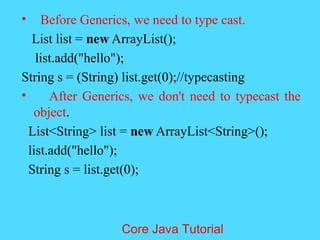&bull; Before Generics, we need to type cast.
List list = new ArrayList();
list.add("hello");
String s = (String) list.get(0);//typecasting
&bull; After Generics, we don't need to typecast the
object.
List<String> list = new ArrayList<String>();
list.add("hello");
String s = list.get(0);
Core Java Tutorial
 