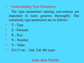 &bull; Understanding Type Parameters
The type parameters naming conventions are
important to learn generics thoroughly. The
commonly type parameters are as follows:
&bull; T - Type
&bull; E - Element
&bull; K - Key
&bull; N - Number
&bull; V - Value
&bull; S,U,V etc. - 2nd, 3rd, 4th types
Core Java Tutorial
 