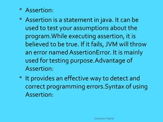  Assertion:
 Assertion is a statement in java. It can be
used to test your assumptions about the
program.While executing assertion, it is
believed to be true. If it fails, JVM will throw
an error named AssertionError. It is mainly
used for testing purpose.Advantage of
Assertion:
 It provides an effective way to detect and
correct programming errors.Syntax of using
Assertion:
CoreJava Tutorial
 