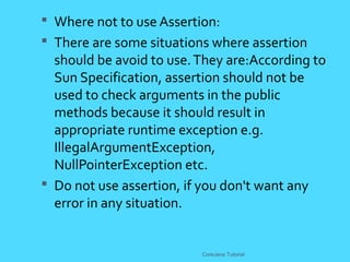  Where not to use Assertion:
 There are some situations where assertion
should be avoid to use.They are:According to
Sun Specification, assertion should not be
used to check arguments in the public
methods because it should result in
appropriate runtime exception e.g.
IllegalArgumentException,
NullPointerException etc.
 Do not use assertion, if you don't want any
error in any situation.
CoreJava Tutorial
 