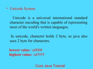 &bull; Unicode System
Unicode is a universal international standard
character encoding that is capable of representing
most of the world's written languages.
In unicode, character holds 2 byte, so java also
uses 2 byte for characters.
lowest value: u0000
highest value: uFFFF
Core Java Tutorial
 