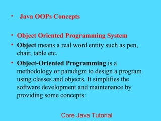 &bull; Java OOPs Concepts
&bull; Object Oriented Programming System
&bull; Object means a real word entity such as pen,
chair, table etc.
&bull; Object-Oriented Programming is a
methodology or paradigm to design a program
using classes and objects. It simplifies the
software development and maintenance by
providing some concepts:
Core Java Tutorial
 