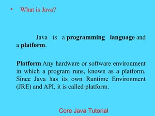 &bull; What is Java?
Java is a programming language and
a platform.
Platform Any hardware or software environment
in which a program runs, known as a platform.
Since Java has its own Runtime Environment
(JRE) and API, it is called platform.
Core Java Tutorial
 