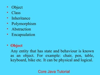 &bull; Object
&bull; Class
&bull; Inheritance
&bull; Polymorphism
&bull; Abstraction
&bull; Encapsulation
&bull; Object
Any entity that has state and behaviour is known
as an object. For example: chair, pen, table,
keyboard, bike etc. It can be physical and logical.
Core Java Tutorial
 