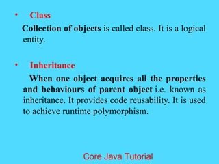&bull; Class
Collection of objects is called class. It is a logical
entity.
&bull; Inheritance
When one object acquires all the properties
and behaviours of parent object i.e. known as
inheritance. It provides code reusability. It is used
to achieve runtime polymorphism.
Core Java Tutorial
 