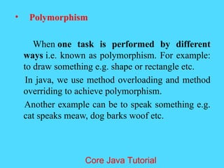 &bull; Polymorphism
When one task is performed by different
ways i.e. known as polymorphism. For example:
to draw something e.g. shape or rectangle etc.
In java, we use method overloading and method
overriding to achieve polymorphism.
Another example can be to speak something e.g.
cat speaks meaw, dog barks woof etc.
Core Java Tutorial
 