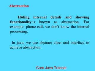 Abstraction
Hiding internal details and showing
functionality is known as abstraction. For
example: phone call, we don't know the internal
processing.
In java, we use abstract class and interface to
achieve abstraction.
Core Java Tutorial
 