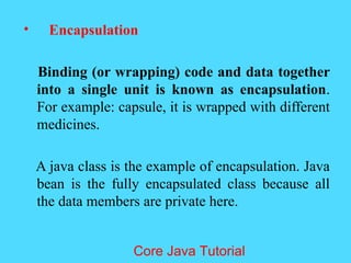 &bull; Encapsulation
Binding (or wrapping) code and data together
into a single unit is known as encapsulation.
For example: capsule, it is wrapped with different
medicines.
A java class is the example of encapsulation. Java
bean is the fully encapsulated class because all
the data members are private here.
Core Java Tutorial
 