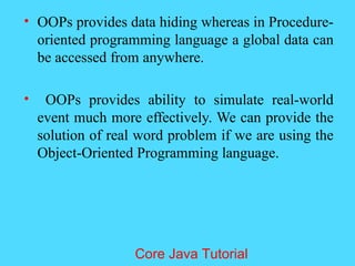 &bull; OOPs provides data hiding whereas in Procedure-
oriented programming language a global data can
be accessed from anywhere.
&bull; OOPs provides ability to simulate real-world
event much more effectively. We can provide the
solution of real word problem if we are using the
Object-Oriented Programming language.
Core Java Tutorial
 