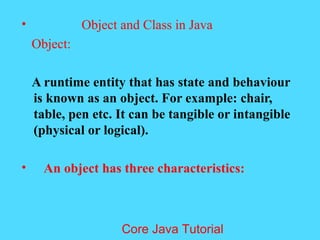 &bull; Object and Class in Java
Object:
A runtime entity that has state and behaviour
is known as an object. For example: chair,
table, pen etc. It can be tangible or intangible
(physical or logical).
&bull; An object has three characteristics:
Core Java Tutorial
 