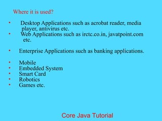 Where it is used?
&bull; Desktop Applications such as acrobat reader, media
player, antivirus etc.
&bull; Web Applications such as irctc.co.in, javatpoint.com
etc.
&bull; Enterprise Applications such as banking applications.
&bull; Mobile
&bull; Embedded System
&bull; Smart Card
&bull; Robotics
&bull; Games etc.
Core Java Tutorial
 