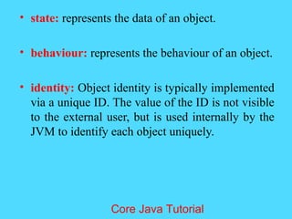 &bull; state: represents the data of an object.
&bull; behaviour: represents the behaviour of an object.
&bull; identity: Object identity is typically implemented
via a unique ID. The value of the ID is not visible
to the external user, but is used internally by the
JVM to identify each object uniquely.
Core Java Tutorial
 