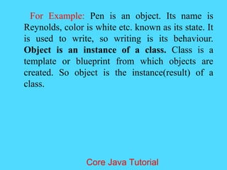 For Example: Pen is an object. Its name is
Reynolds, color is white etc. known as its state. It
is used to write, so writing is its behaviour.
Object is an instance of a class. Class is a
template or blueprint from which objects are
created. So object is the instance(result) of a
class.
Core Java Tutorial
 