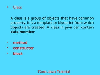 &bull; Class
A class is a group of objects that have common
property. It is a template or blueprint from which
objects are created. A class in java can contain
data member
&bull; method
&bull; constructor
&bull; block
Core Java Tutorial
 