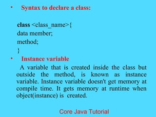 &bull; Syntax to declare a class:
class <class_name>{
data member;
method;
}
&bull; Instance variable
A variable that is created inside the class but
outside the method, is known as instance
variable. Instance variable doesn't get memory at
compile time. It gets memory at runtime when
object(instance) is created.
Core Java Tutorial
 
