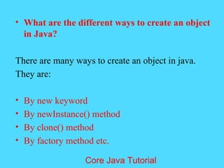 &bull; What are the different ways to create an object
in Java?
There are many ways to create an object in java.
They are:
&bull; By new keyword
&bull; By newInstance() method
&bull; By clone() method
&bull; By factory method etc.
Core Java Tutorial
 