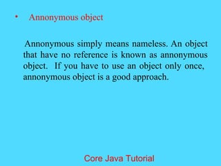 &bull; Annonymous object
Annonymous simply means nameless. An object
that have no reference is known as annonymous
object. If you have to use an object only once,
annonymous object is a good approach.
Core Java Tutorial
 