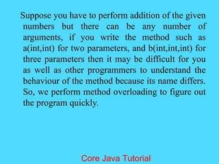 Suppose you have to perform addition of the given
numbers but there can be any number of
arguments, if you write the method such as
a(int,int) for two parameters, and b(int,int,int) for
three parameters then it may be difficult for you
as well as other programmers to understand the
behaviour of the method because its name differs.
So, we perform method overloading to figure out
the program quickly.
Core Java Tutorial
 