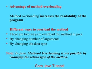 &bull; Advantage of method overloading
Method overloading increases the readability of the
program.
Different ways to overload the method
&bull; There are two ways to overload the method in java
&bull; By changing number of arguments
&bull; By changing the data type
Note: In java, Methood Overloading is not possible by
changing the return type of the method.
Core Java Tutorial
 