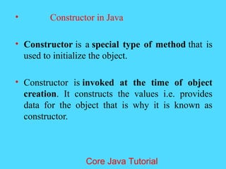 &bull; Constructor in Java
&bull; Constructor is a special type of method that is
used to initialize the object.
&bull; Constructor is invoked at the time of object
creation. It constructs the values i.e. provides
data for the object that is why it is known as
constructor.
Core Java Tutorial
 
