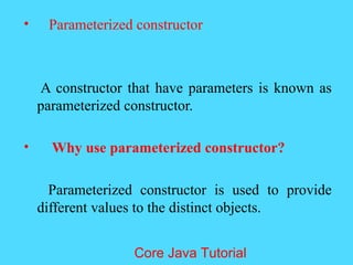 &bull; Parameterized constructor
A constructor that have parameters is known as
parameterized constructor.
&bull; Why use parameterized constructor?
Parameterized constructor is used to provide
different values to the distinct objects.
Core Java Tutorial
 