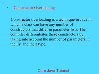 &bull; Constructor Overloading
Constructor overloading is a technique in Java in
which a class can have any number of
constructors that differ in parameter lists. The
compiler differentiates these constructors by
taking into account the number of parameters in
the list and their type.
Core Java Tutorial
 