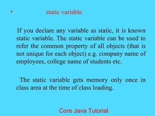 &bull; static variable
If you declare any variable as static, it is known
static variable. The static variable can be used to
refer the common property of all objects (that is
not unique for each object) e.g. company name of
employees, college name of students etc.
The static variable gets memory only once in
class area at the time of class loading.
Core Java Tutorial
 