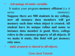&bull; Advantage of static variable
It makes your program memory efficient (i.e it
saves memory).
Suppose there are 500 students in my college,
now all instance data members will get
memory each time when object is created. All
student have its unique rollno and name so
instance data member is good. Here, college
refers to the common property of all objects. If
we make it static, this field will get memory
only once.
&bull; static property is shared to all objects.
Core Java Tutorial
 