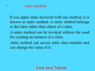 &bull; static method
If you apply static keyword with any method, it is
known as static method. A static method belongs
to the class rather than object of a class.
A static method can be invoked without the need
for creating an instance of a class.
static method can access static data member and
can change the value of it.
Core Java Tutorial
 
