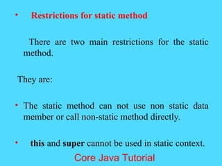 &bull; Restrictions for static method
There are two main restrictions for the static
method.
They are:
&bull; The static method can not use non static data
member or call non-static method directly.
&bull; this and super cannot be used in static context.
Core Java Tutorial
 