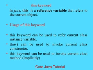 &bull; this keyword
In java, this is a reference variable that refers to
the current object.
&bull; Usage of this keyword
&bull; this keyword can be used to refer current class
instance variable.
&bull; this() can be used to invoke current class
constructor.
&bull; this keyword can be used to invoke current class
method (implicitly)
Core Java Tutorial
 