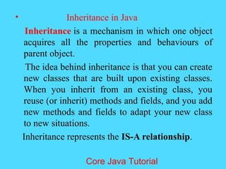 &bull; Inheritance in Java
Inheritance is a mechanism in which one object
acquires all the properties and behaviours of
parent object.
The idea behind inheritance is that you can create
new classes that are built upon existing classes.
When you inherit from an existing class, you
reuse (or inherit) methods and fields, and you add
new methods and fields to adapt your new class
to new situations.
Inheritance represents the IS-A relationship.
Core Java Tutorial
 
