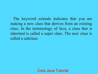 The keyword extends indicates that you are
making a new class that derives from an existing
class. In the terminology of Java, a class that is
inherited is called a super class. The new class is
called a subclass.
Core Java Tutorial
 