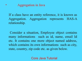 &bull; Aggregation in Java
If a class have an entity reference, it is known as
Aggregation. Aggregation represents HAS-A
relationship.
Consider a situation, Employee object contains
many informations such as id, name, email Id
etc. It contains one more object named address,
which contains its own informations such as city,
state, country, zip code etc. as given below.
Core Java Tutorial
 