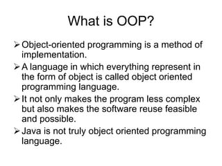 What is OOP?
Object-oriented programming is a method of
implementation.
A language in which everything represent in
the form of object is called object oriented
programming language.
It not only makes the program less complex
but also makes the software reuse feasible
and possible.
Java is not truly object oriented programming
language.
 