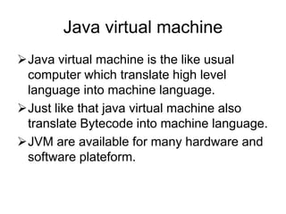 Java virtual machine
Java virtual machine is the like usual
computer which translate high level
language into machine language.
Just like that java virtual machine also
translate Bytecode into machine language.
JVM are available for many hardware and
software plateform.
 