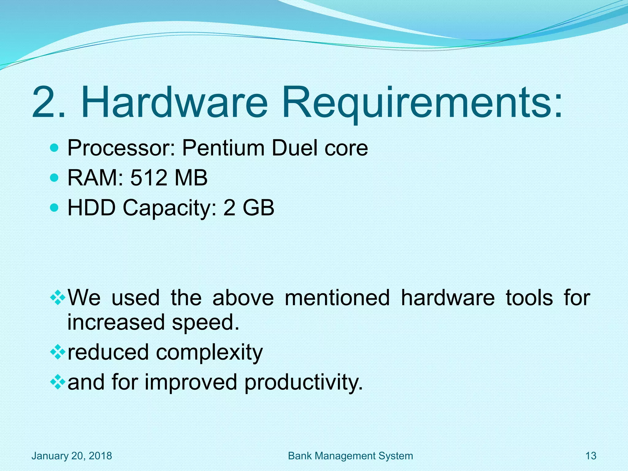 2. Hardware Requirements:
 Processor: Pentium Duel core
 RAM: 512 MB
 HDD Capacity: 2 GB
We used the above mentioned hardware tools for
increased speed.
reduced complexity
and for improved productivity.
January 20, 2018 13
Bank Management System
 