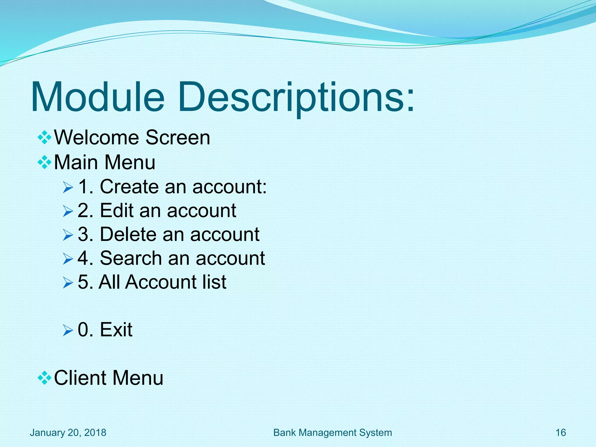 Module Descriptions:
Welcome Screen
Main Menu
 1. Create an account:
 2. Edit an account
 3. Delete an account
 4. Search an account
 5. All Account list
 0. Exit
Client Menu
January 20, 2018 16
Bank Management System
 