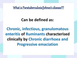 What is Paratuberculosis/Johnes’s disease??
Can be defined as:
Chronic, infectious, granulomatous
enteritis of Ruminants characterised
clinically by Chronic diarrhoea and
Progressive emaciation
 