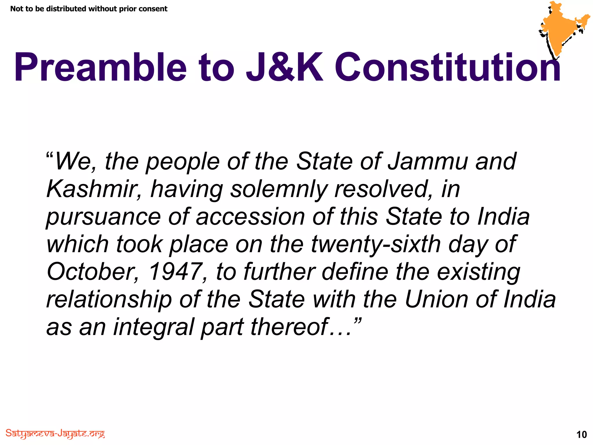 Preamble to J&K Constitution  “ We, the people of the State of Jammu and Kashmir, having solemnly resolved, in pursuance of accession of this State to India which took place on the twenty-sixth day of October, 1947, to further define the existing relationship of the State with the Union of India as an integral part thereof…” 