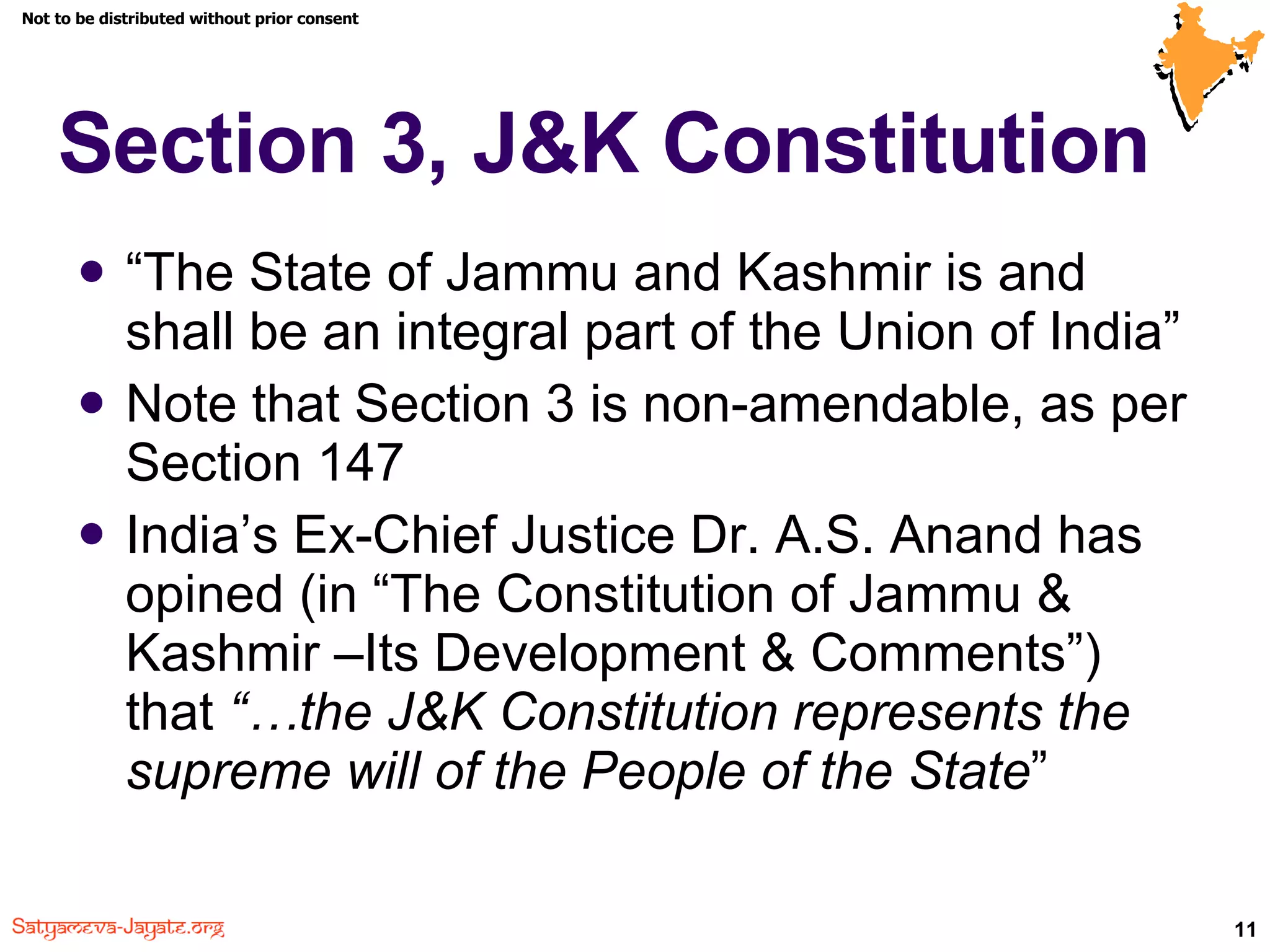 Section 3, J&K Constitution “ The State of Jammu and Kashmir is and shall be an integral part of the Union of India” Note that Section 3 is non-amendable, as per Section 147 India’s Ex-Chief Justice Dr. A.S. Anand has opined (in “The Constitution of Jammu & Kashmir –Its Development & Comments”) that  “…the J&K Constitution represents the supreme will of the People of the State ” 