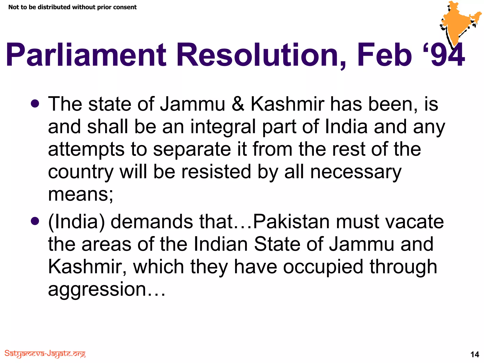 Parliament Resolution, Feb ‘94  The state of Jammu & Kashmir has been, is and shall be an integral part of India and any attempts to separate it from the rest of the country will be resisted by all necessary means;  (India) demands that…Pakistan must vacate the areas of the Indian State of Jammu and Kashmir, which they have occupied through aggression…  