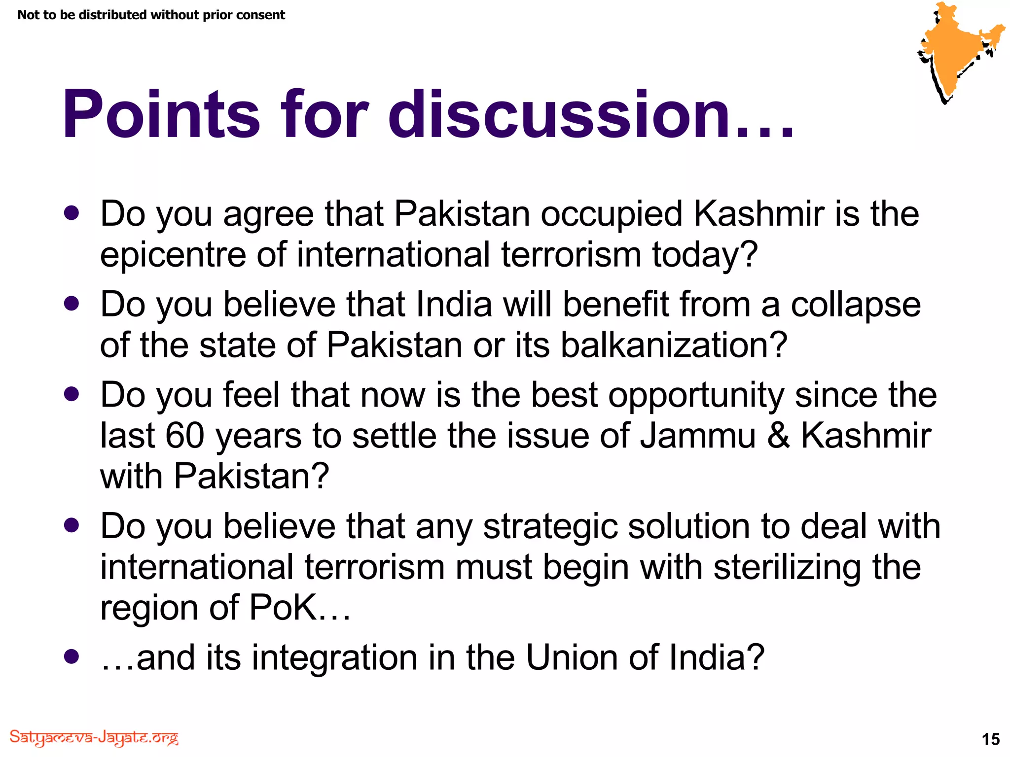 Points for discussion… Do you agree that Pakistan occupied Kashmir is the epicentre of international terrorism today? Do you believe that India will benefit from a collapse of the state of Pakistan or its balkanization? Do you feel that now is the best opportunity since the last 60 years to settle the issue of Jammu & Kashmir with Pakistan? Do you believe that any strategic solution to deal with international terrorism must begin with sterilizing the region of PoK… … and its integration in the Union of India? 