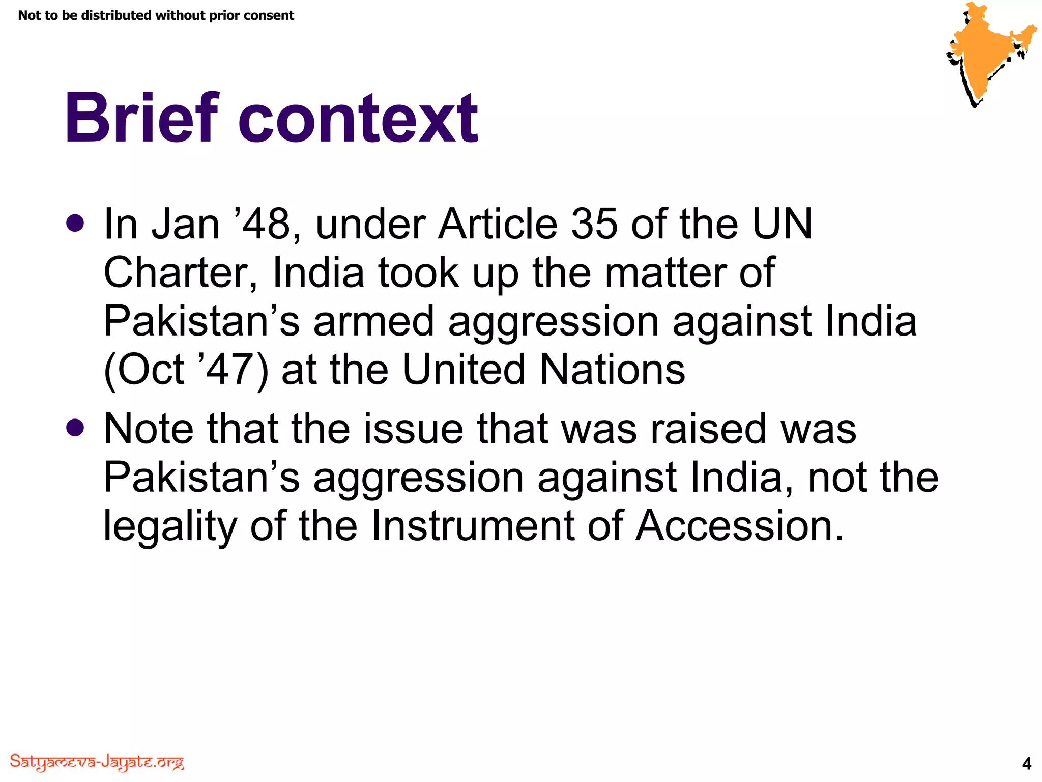 Brief context In Jan ’48, under Article 35 of the UN Charter, India took up the matter of Pakistan’s armed aggression against India (Oct ’47) at the United Nations Note that the issue that was raised was Pakistan’s aggression against India, not   the legality of the Instrument of Accession. 
