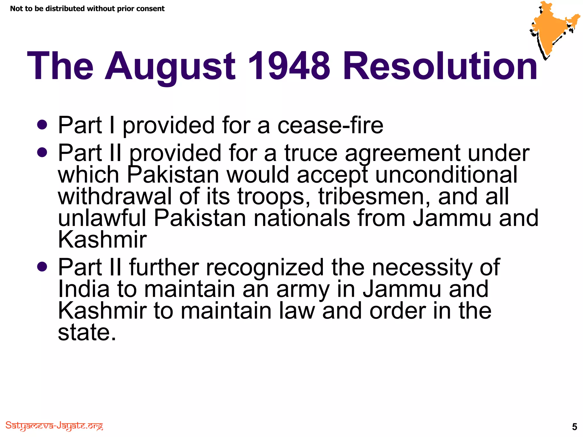The August 1948 Resolution Part I provided for a cease-fire Part II provided for a truce agreement under which Pakistan would accept unconditional withdrawal of its troops, tribesmen, and all unlawful Pakistan nationals from Jammu and Kashmir Part II further recognized the necessity of India to maintain an army in Jammu and Kashmir to maintain law and order in the state. 
