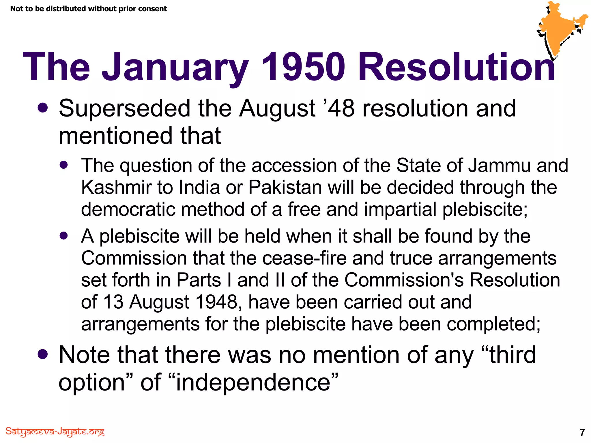 The January 1950 Resolution Superseded the August ’48 resolution and mentioned that The question of the accession of the State of Jammu and Kashmir to India or Pakistan will be decided through the democratic method of a free and impartial plebiscite; A plebiscite will be held when it shall be found by the Commission that the cease-fire and truce arrangements set forth in Parts I and II of the Commission's Resolution of 13 August 1948, have been carried out and arrangements for the plebiscite have been completed; Note that there was no mention of any “third option” of “independence” 